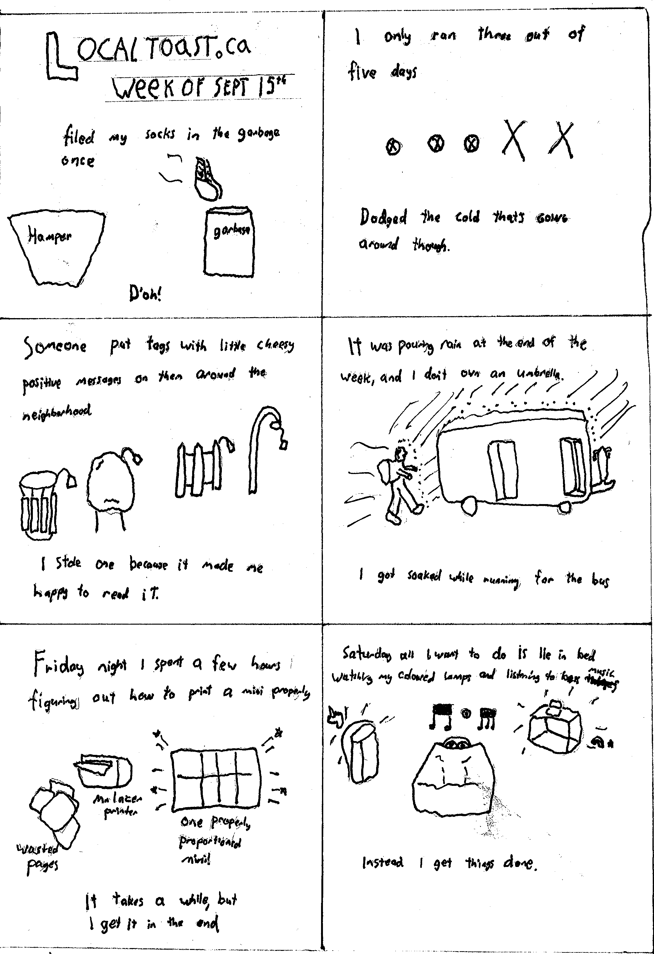 A six panel layout, the first panel says Localtoast, week of September 15th. "I filed my socks in the garbage once, D'oh!" The second panel says "I only ran three out of five days" with a little marker for each day. The third panel says, "Someone put tags with little cheesy positive messages on them around the neighbourhood." Drawing of various things outside with tags attached. "I stole one because it made me happy to read it." The fourth panel is a guy with a backpack running in the rain for a bus, "It was pouring rain at the end of the week, and I don't own and umbrella." "I got soaked while running for the bus" The fifth panel says, "Friday night I spent a few hours figuring out how to print a mini properly." There is a drawing of a printer spitting out pages of paper and a mini page with little sparkles. "It takes a while, but I get it in the end. The sixth panel says, "Saturday all I wanted to do is lie in bed watching my coloured lamps and listeing to bass music. Instead I get things done" There is a shelf and a cube with a laptop giving off rainbows and unicorns.