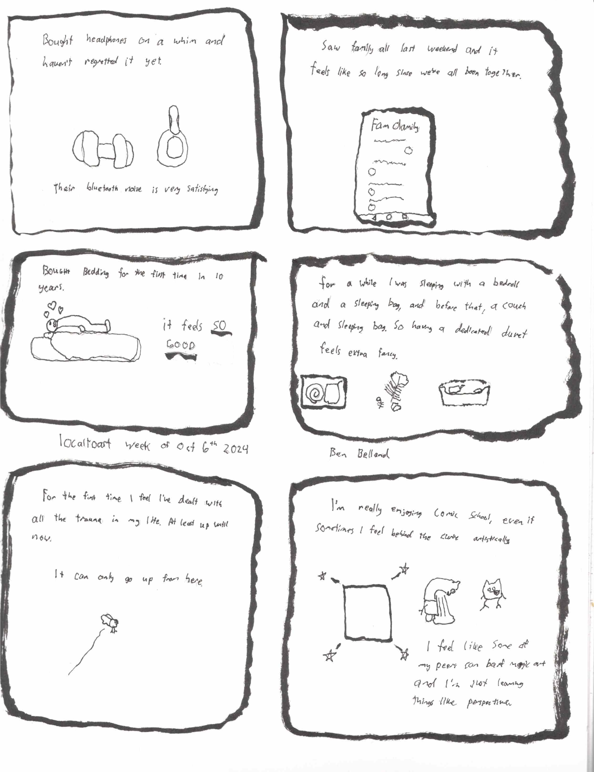 A six panel comic, the first panel reads, "I bought headphones on a whim, and have yet to regret it" A little drawing of over the ear headphones "Their bluetooth noise is very satisfying" Panel two reads, "Saw family all last weekend, and it feels like forever since we've all been together" A drawing of a family group chat babbling away. Third  panel, "Bought bedding for the first time in 10 years. It feels SO GOOD" And a little drawing of me on top of the sheets. Panel four, "For a while I was sleeping with a bedroll and a sleeping bag, and before that, a couch and sleeping bag. So having a dedicated duvet feels extra fancy." A little drawing of a bedroll in a box, some down feathers and a couch. The fifth panel reads, "For the first time, I feel I've dealt with all the trauma in my life up to now. It can only go up from here." A little drawing of a birdie flying. Sixth panel reads, "I'm  really enjoying Comic School, even if sometimes I feel behind the curve artistically. I feel like some of my peers can barf magic art and I'm just learning things like perspective." Dated the week of oct 6th, 2024 by Ben Belland