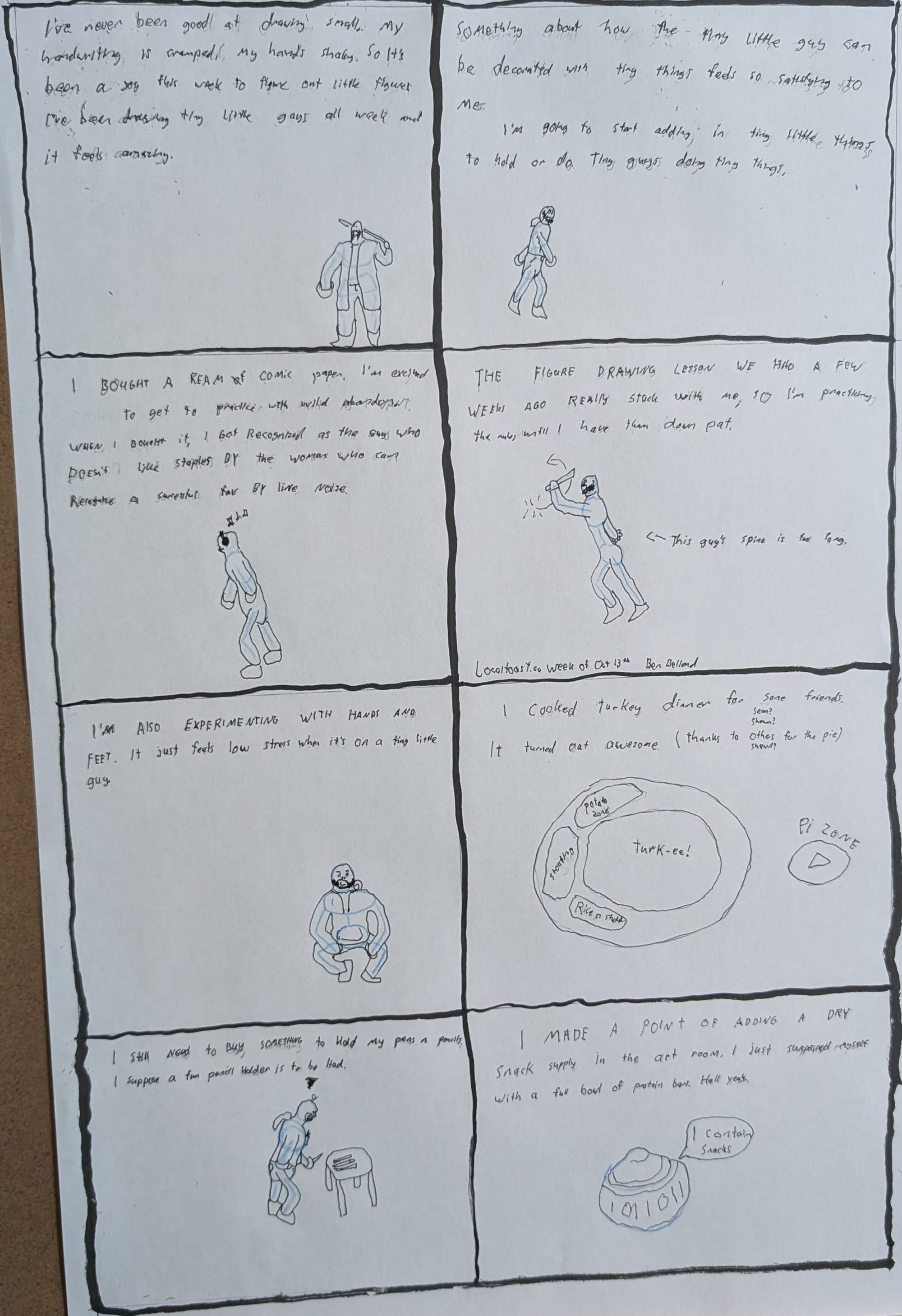 An eight page comic laid out two by four. The first panel reads, "I've never been good at drawing small. My handwriting is cramped, my hands shaky. So it's been a joy this week to figure out little figures. I've been drawing tiny little guys all week and it feels amazing." Below is a little guy with a stick and a long coat. The second panel reads, "Something about how the tiny little guy can be decoarted with tiny things feels so satisfying to me. I'm going to start adding in tiny little thing to hold or do. Tiny guys doing tiny things." There is a little guy walking in the panel. Third panel reads, "I bought a ream of comic paper. I'm excited to get to practice with wild abandon. When I bought it, I got recognized as the guy who doesn't like staples by the woman wh ocan recognize a successful fax by line noise alone." Below is a little guy listening to headphones. Fourth panel reads, "The figure drawing lesson we had a few weeks ago really stuck with me, so I'm practicing the rules until I have them down pat." Below is a little guy swinging a stick, with a caption that reads, "This guy's spine is too long". Panel five reads, "I'm also experimenting with hands and feet. It just feels low stress when it's on a tiny little guy." Below is a little guy with a hoodie and jeans squatting. Panel six reds, "I cooked turkey dinner for some friends. It turned out awesome. (Thanks to shawn(sean?) for the pie)" Below is a layout of a dinner plate, gravy zone, turk-ee and stoofing zones laid out. Panel seven reads, "I still need to buy something to hold my pens and pencils. I suppose a fun pencil holder is to be had." Below is a guy with a grumble cloud looking at pencils on a desk. Eighth panel reads, "I made a point of adding a dry snack supply in the art room. I just surprised myself with a full bowl of protein bars. Hell yeah." There is a drawing of a cookie jar that says, "I contain snacks."