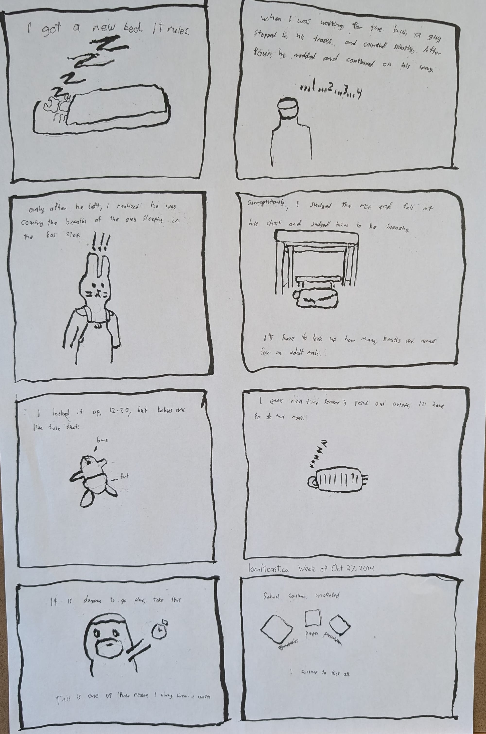 An eight panel comic layout. The first panel reads, "I got a new bed,it rules" with a bug as snug as a rug snoozing. Panel two reads, "When I was waiting for the bus, a guy stopped in his tracks and counted silently. After four, he nodded and continued on his way" A drawing of a man counting to four. Panel three reads, "Only after he left, I realized he was counting the breaths of the guy sleeping in the bus stop." A drawing of a bunny-man with !alerts! above its head. Panel four reads, "Surreptitiously I judged the rise and fall of his chest and judged him to be snoozing. I'll have to look up how many breaths are normal for an adult male" A drawing of a man beneath a sleeping bag, beneath a bus stop. Panel five reads, "I looked it up, 12-20, but babies are like twice that" A baby burping and farting at the same time. Panel six reads, "I guess next time someone is passed out outside, I'll have to do that myself." A drawing of someone snoozing in a sleeping bag too small for their body. Panel seven reads, "It is dangerous to go alone, take this." A little drawing of a guy handing out a stopwatch. "This is one of those reasons I always wear a watch." Panel eight reads, "School continues unabated, breakouts, paper, presentation" and three little items indicating such. "I continue to kick ass" Dated Oct 27, 2024