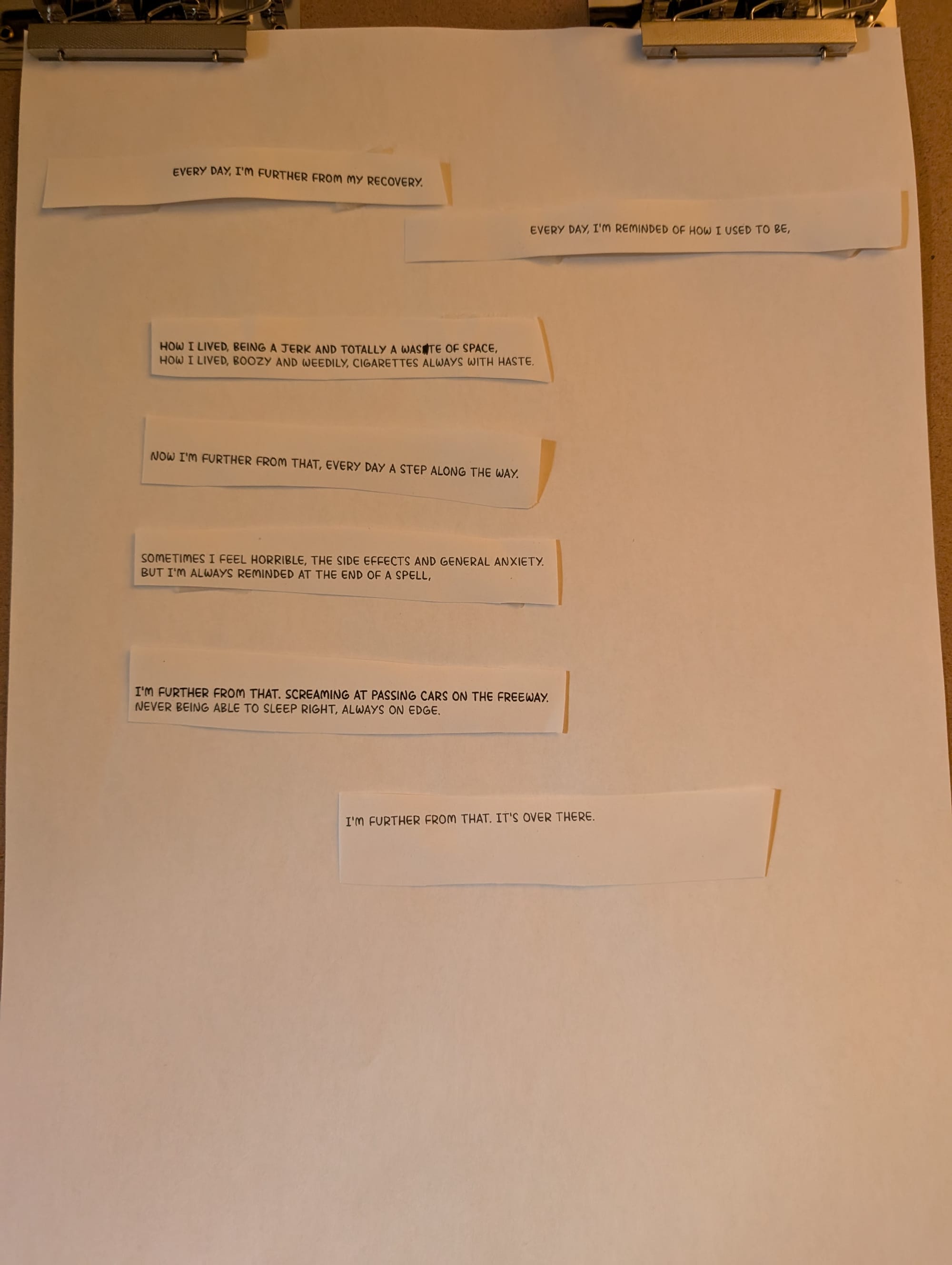 A poem written in cut and pasted lettering, it reads, "Every day I'm further from my recovery. Ever day I'm reminded of how I used to be, how I lived, being a jerk and a total waste of space, how I lived, boozy and weedily, cigarettes always with haste, now I'm further from that, every day a step along the way. Sometimes I feel horrible, the side effects and general anxiety, but I'm always reminded at the end of a spell, I'm further from that, screaming at passing cars on the freeway, never being able to sleep right, always on edge. I'm further from that, it's over there.