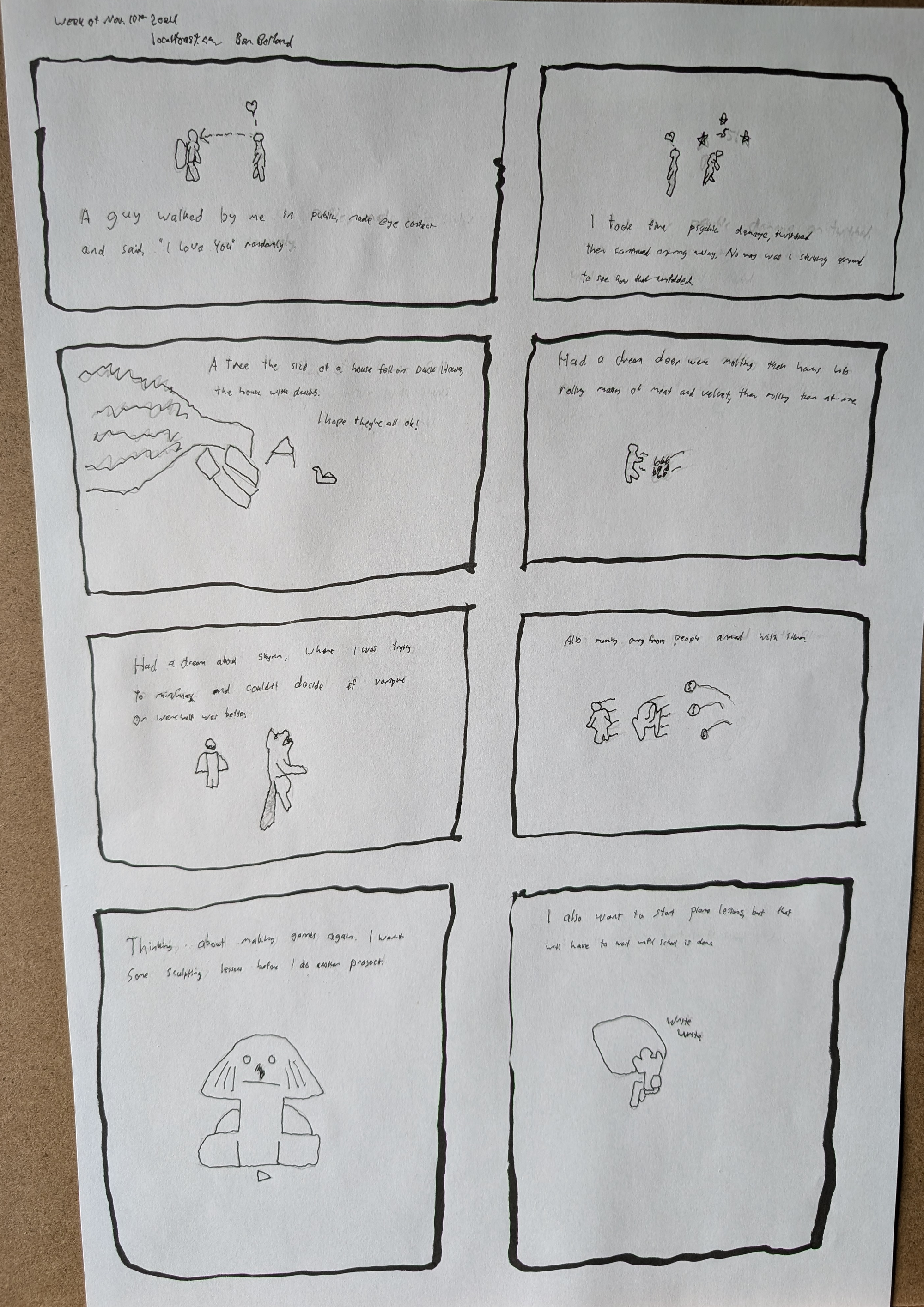 an eight page comic layout, the first panel reads, "A guy walked by me in public, made eyecontact and said, "I love you" randomly." a little drawing of guys passing in the street. Panel two reads, "I took five psychic damage and continued along my way.No way was I waiting to see how that played out." A little drawing of a guy with a heart and a guy with a headache. Panel three reads,"A tree the size of a house fell on Duck House, the house with ducks. I hope they're all ok!" A drawing of a fallen tree on a fence. Panel four reads, "Had a dream deer were molting their horns into masses of flesh and velvet, then rolling them at me." A little guy dodging a gross ball. Panel five reads, "Had a dream about Skyrim, where I was trying to min/max and couldn't decide if vampires or werewolves were better." A little doodle of a vampire and a werewolf. Panel six reads, "Also, running away from people armed with silver." Some pieces of silver flying at the vampire and werewolf. Panel seven reads, "Thinking about making games again. I want some sculpting lessons before I start a new project." A little doodle of the Sphinx with its nose broken off. Panel eight reads, "I also want to start piano lessons, but that will have to wait until after school is done." A little guy writing at a desk, he is doing all he can.